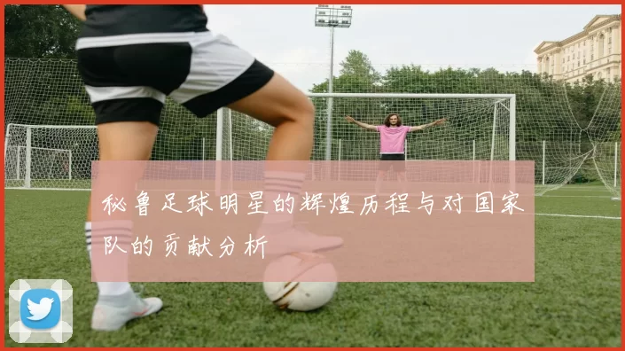 秘鲁足球明星的辉煌历程与对国家队的贡献分析