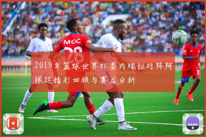 2019年篮球世界杯委内瑞拉对阵阿根廷精彩回顾与赛后分析