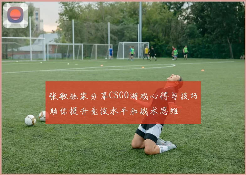 张敏独家分享CSGO游戏心得与技巧助你提升竞技水平和战术思维