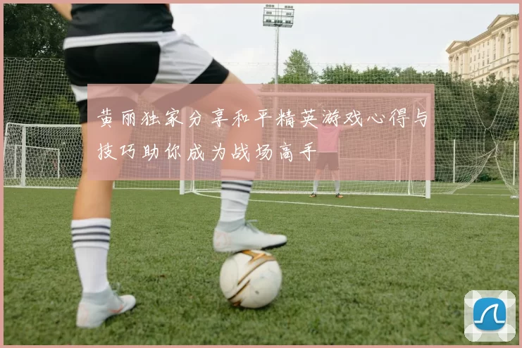 黄丽独家分享和平精英游戏心得与技巧助你成为战场高手