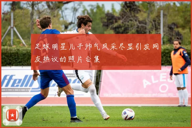 足球明星儿子帅气风采尽显引发网友热议的照片合集