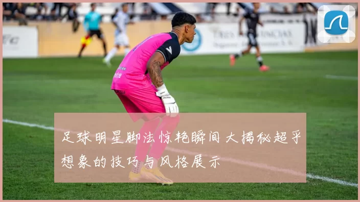 足球明星脚法惊艳瞬间大揭秘超乎想象的技巧与风格展示
