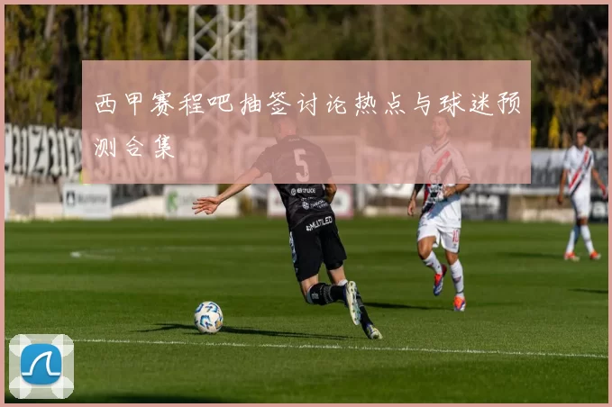 西甲赛程吧抽签讨论热点与球迷预测合集