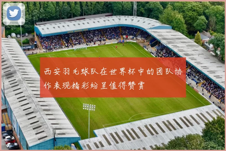 西安羽毛球队在世界杯中的团队协作表现精彩纷呈值得赞赏