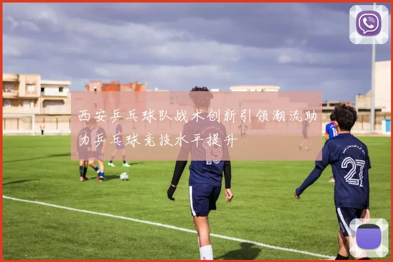 西安乒乓球队战术创新引领潮流助力乒乓球竞技水平提升