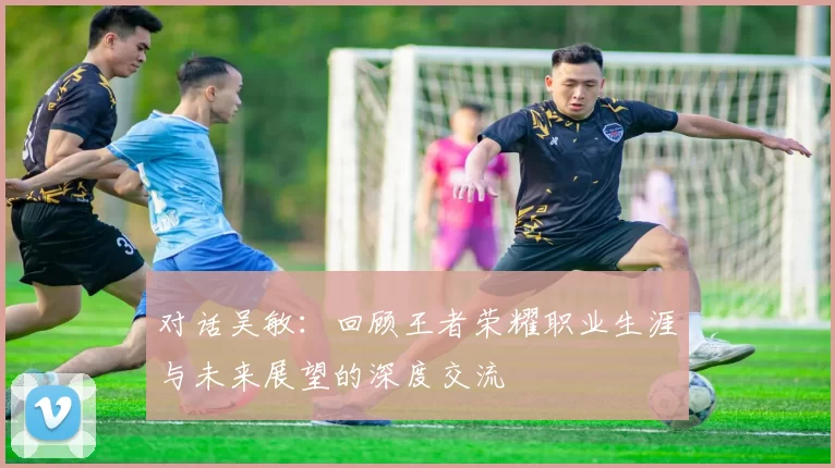 对话吴敏：回顾王者荣耀职业生涯与未来展望的深度交流