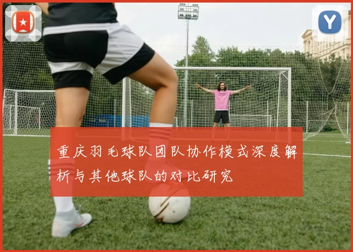 重庆羽毛球队团队协作模式深度解析与其他球队的对比研究