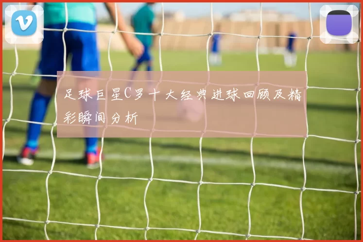 足球巨星C罗十大经典进球回顾及精彩瞬间分析