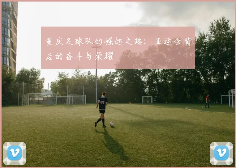 重庆足球队的崛起之路：亚运会背后的奋斗与荣耀