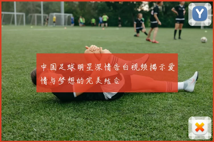 中国足球明星深情告白视频揭示爱情与梦想的完美结合