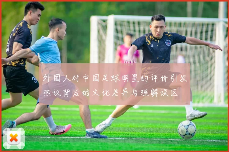 外国人对中国足球明星的评价引发热议背后的文化差异与理解误区