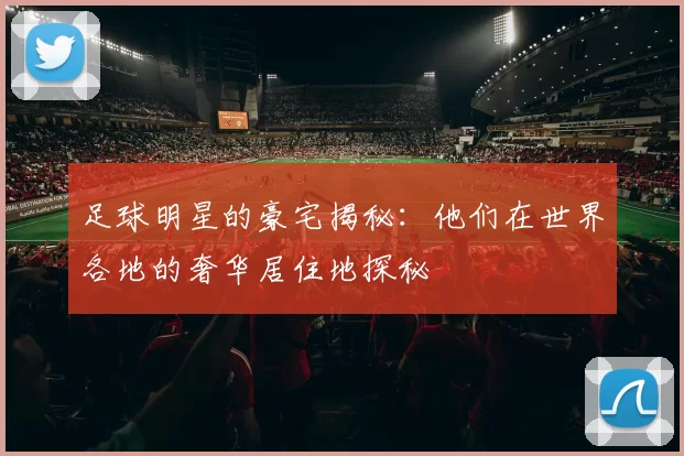 足球明星的豪宅揭秘：他们在世界各地的奢华居住地探秘