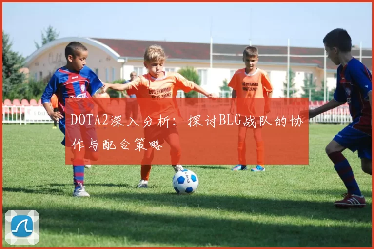 DOTA2深入分析：探讨BLG战队的协作与配合策略