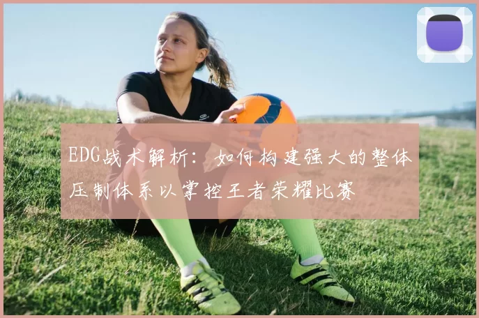 EDG战术解析：如何构建强大的整体压制体系以掌控王者荣耀比赛