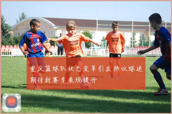 重庆篮球队状态变革引发热议球迷期待新赛季表现提升