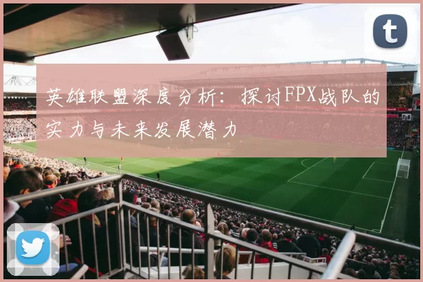 英雄联盟深度分析：探讨FPX战队的实力与未来发展潜力
