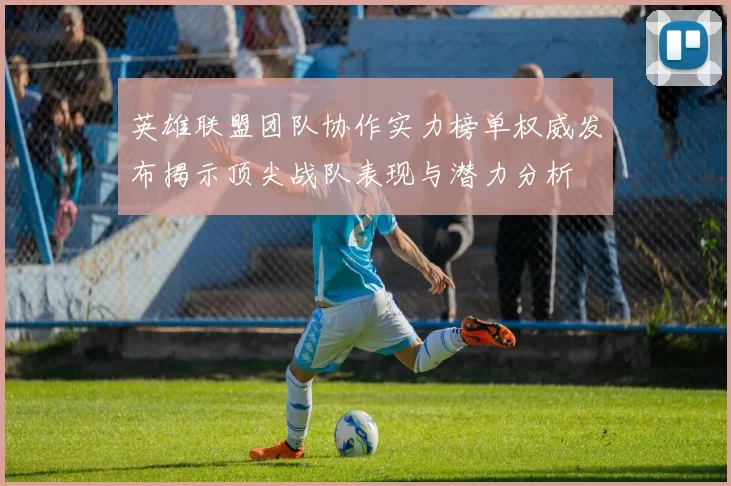 英雄联盟团队协作实力榜单权威发布揭示顶尖战队表现与潜力分析