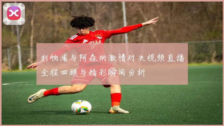 利物浦与阿森纳激情对决视频直播全程回顾与精彩瞬间分析