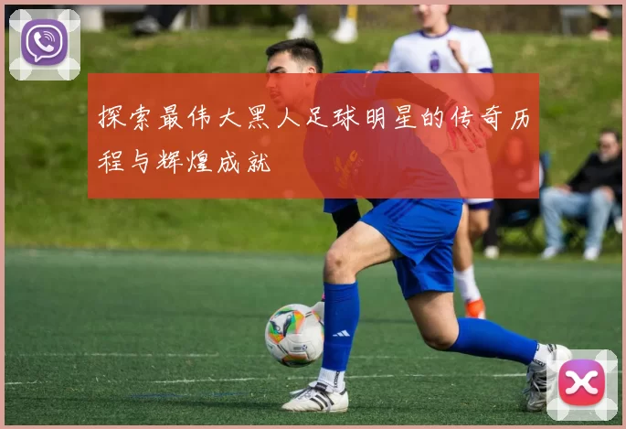 探索最伟大黑人足球明星的传奇历程与辉煌成就