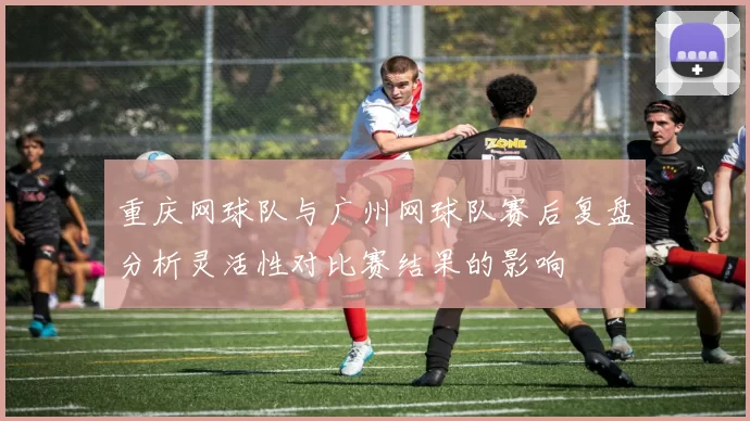 重庆网球队与广州网球队赛后复盘分析灵活性对比赛结果的影响