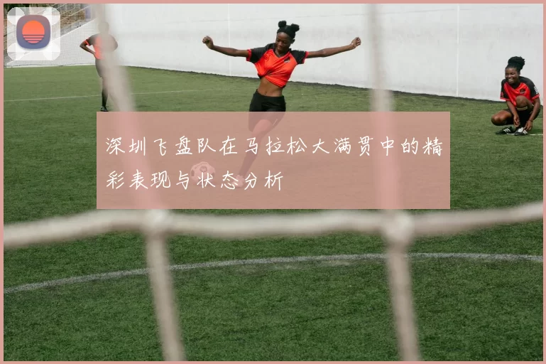 深圳飞盘队在马拉松大满贯中的精彩表现与状态分析