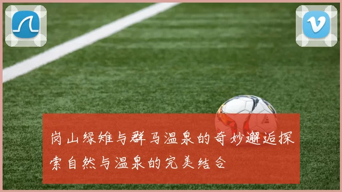岗山绿雉与群马温泉的奇妙邂逅探索自然与温泉的完美结合
