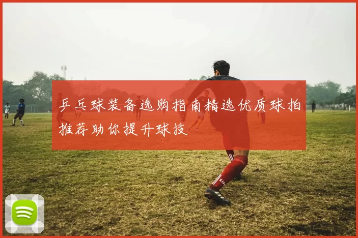 乒乓球装备选购指南精选优质球拍推荐助你提升球技