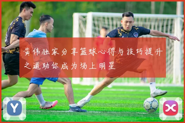 黄伟独家分享篮球心得与技巧提升之道助你成为场上明星