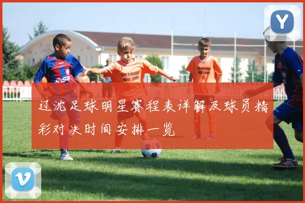 辽沈足球明星赛程表详解及球员精彩对决时间安排一览