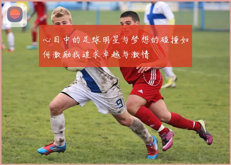 心目中的足球明星与梦想的碰撞如何激励我追求卓越与激情