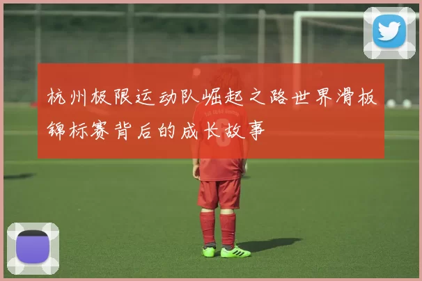杭州极限运动队崛起之路世界滑板锦标赛背后的成长故事