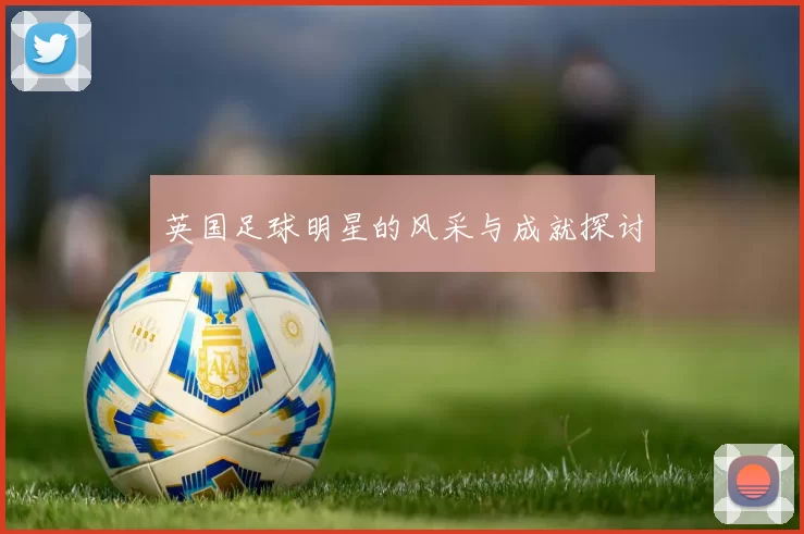 英国足球明星的风采与成就探讨