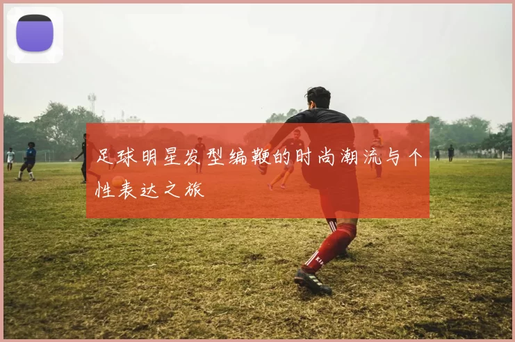 足球明星发型编鞭的时尚潮流与个性表达之旅