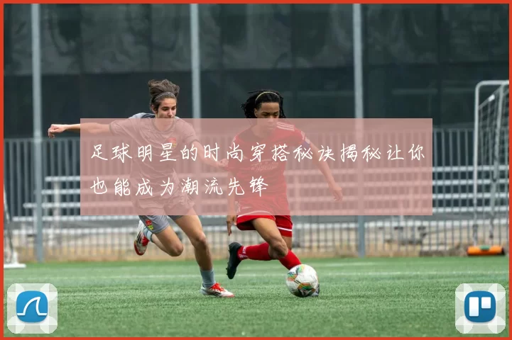 足球明星的时尚穿搭秘诀揭秘让你也能成为潮流先锋
