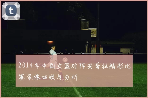2014年中国女篮对阵安哥拉精彩比赛录像回顾与分析