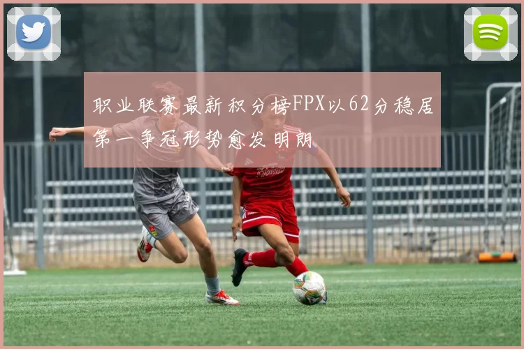 职业联赛最新积分榜FPX以62分稳居第一争冠形势愈发明朗