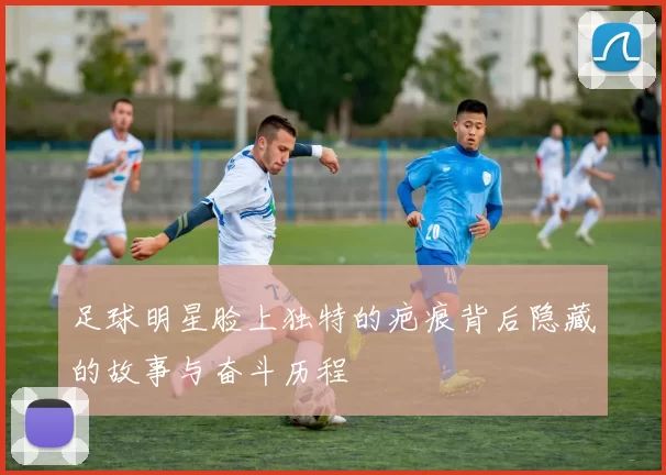 足球明星脸上独特的疤痕背后隐藏的故事与奋斗历程